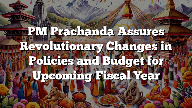 PM Prachanda Assures Revolutionary Changes in Policies and Budget for Upcoming Fiscal Year