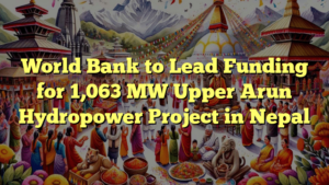 World Bank to Lead Funding for 1,063 MW Upper Arun Hydropower Project in Nepal