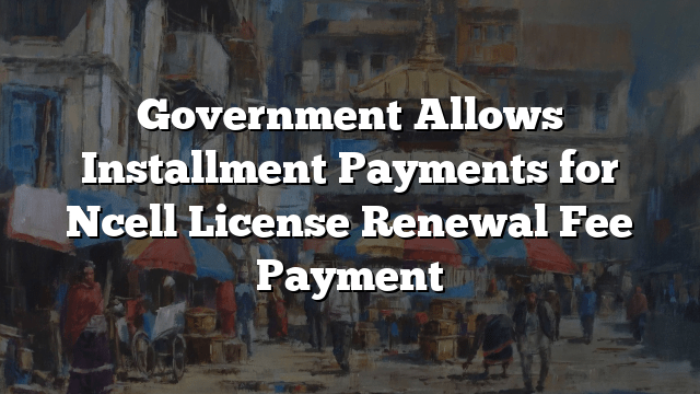 Government Allows Installment Payments for Ncell License Renewal Fee Payment